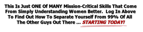 This Is Just ONE Of MANY Mission-Critical Skills That Come From Simply Understanding Women Better.  Log In Above To Find Out How To Separate Yourself From 99% OF All The Other Guys Out There ... STARTING TODAY!